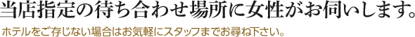 当店指定の待ち合わせ場所に女性がお伺いします。ホテルをご存じない場合はお気軽にスタッフまでお尋ね下さい。